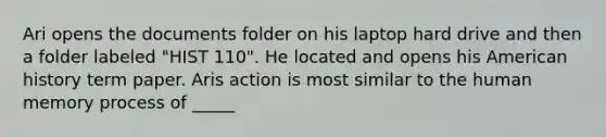 Ari opens the documents folder on his laptop hard drive and then a folder labeled "HIST 110". He located and opens his American history term paper. Aris action is most similar to the human memory process of _____