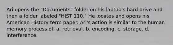 Ari opens the "Documents" folder on his laptop's hard drive and then a folder labeled "HIST 110." He locates and opens his American History term paper. Ari's action is similar to the human memory process of: a. retrieval. b. encoding. c. storage. d. interference.