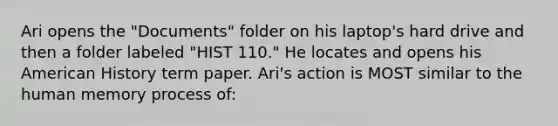 Ari opens the "Documents" folder on his laptop's hard drive and then a folder labeled "HIST 110." He locates and opens his American History term paper. Ari's action is MOST similar to the human memory process of: