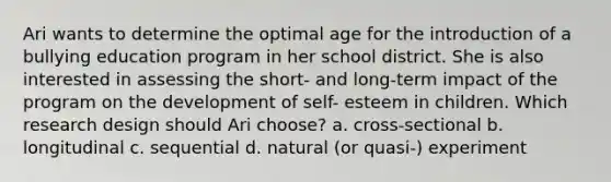 Ari wants to determine the optimal age for the introduction of a bullying education program in her school district. She is also interested in assessing the short- and long-term impact of the program on the development of self- esteem in children. Which research design should Ari choose? a. cross-sectional b. longitudinal c. sequential d. natural (or quasi-) experiment