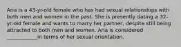 Aria is a 43-yr-old female who has had sexual relationships with both men and women in the past. She is presently dating a 32-yr-old female and wants to marry her partner, despite still being attracted to both men and women. Aria is considered ____________in terms of her sexual orientation.