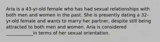 Aria is a 43-yr-old female who has had sexual relationships with both men and women in the past. She is presently dating a 32-yr-old female and wants to marry her partner, despite still being attracted to both men and women. Aria is considered ____________in terms of her sexual orientation.