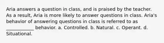 Aria answers a question in class, and is praised by the teacher. As a result, Aria is more likely to answer questions in class. Aria's behavior of answering questions in class is referred to as ____________ behavior. a. Controlled. b. Natural. c. Operant. d. Situational.