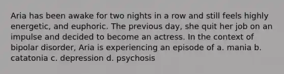 Aria has been awake for two nights in a row and still feels highly energetic, and euphoric. The previous day, she quit her job on an impulse and decided to become an actress. In the context of bipolar disorder, Aria is experiencing an episode of a. mania b. catatonia c. depression d. psychosis