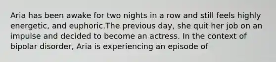 Aria has been awake for two nights in a row and still feels highly energetic, and euphoric.The previous day, she quit her job on an impulse and decided to become an actress. In the context of bipolar disorder, Aria is experiencing an episode of