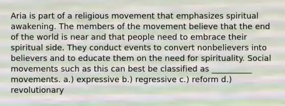 Aria is part of a religious movement that emphasizes spiritual awakening. The members of the movement believe that the end of the world is near and that people need to embrace their spiritual side. They conduct events to convert nonbelievers into believers and to educate them on the need for spirituality. Social movements such as this can best be classified as __________ movements. a.) expressive b.) regressive c.) reform d.) revolutionary