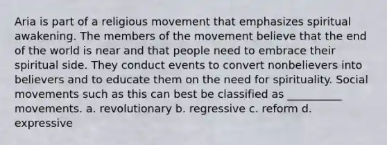 Aria is part of a religious movement that emphasizes spiritual awakening. The members of the movement believe that the end of the world is near and that people need to embrace their spiritual side. They conduct events to convert nonbelievers into believers and to educate them on the need for spirituality. Social movements such as this can best be classified as __________ movements. a. revolutionary b. regressive c. reform d. expressive