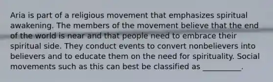 Aria is part of a religious movement that emphasizes spiritual awakening. The members of the movement believe that the end of the world is near and that people need to embrace their spiritual side. They conduct events to convert nonbelievers into believers and to educate them on the need for spirituality. Social movements such as this can best be classified as __________.