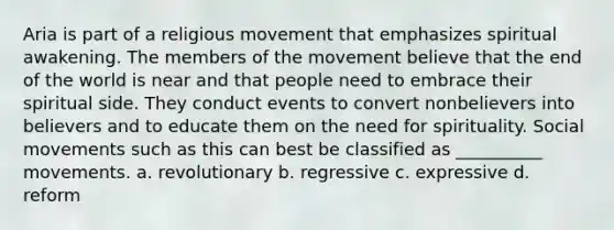 Aria is part of a religious movement that emphasizes spiritual awakening. The members of the movement believe that the end of the world is near and that people need to embrace their spiritual side. They conduct events to convert nonbelievers into believers and to educate them on the need for spirituality. Social movements such as this can best be classified as __________ movements. a. revolutionary b. regressive c. expressive d. reform