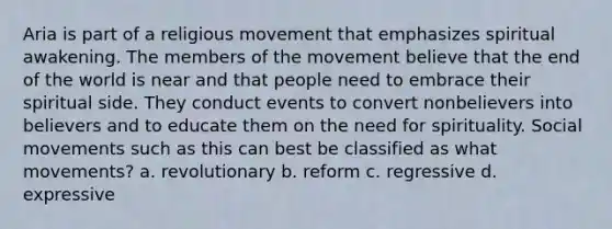 Aria is part of a religious movement that emphasizes spiritual awakening. The members of the movement believe that the end of the world is near and that people need to embrace their spiritual side. They conduct events to convert nonbelievers into believers and to educate them on the need for spirituality. Social movements such as this can best be classified as what movements? a. revolutionary b. reform c. regressive d. expressive