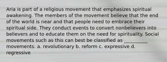 Aria is part of a religious movement that emphasizes spiritual awakening. The members of the movement believe that the end of the world is near and that people need to embrace their spiritual side. They conduct events to convert nonbelievers into believers and to educate them on the need for spirituality. Social movements such as this can best be classified as __________ movements. a. revolutionary b. reform c. expressive d. regressive