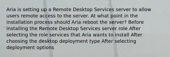 Aria is setting up a Remote Desktop Services server to allow users remote access to the server. At what point in the installation process should Aria reboot the server? Before installing the Remote Desktop Services server role After selecting the role services that Aria wants to install After choosing the desktop deployment type After selecting deployment options