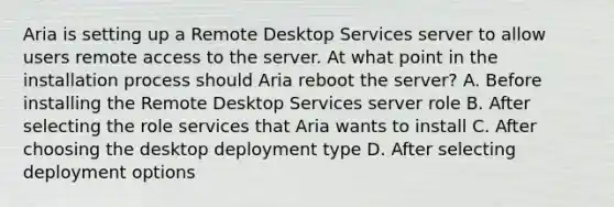 Aria is setting up a Remote Desktop Services server to allow users remote access to the server. At what point in the installation process should Aria reboot the server? A. Before installing the Remote Desktop Services server role B. After selecting the role services that Aria wants to install C. After choosing the desktop deployment type D. After selecting deployment options