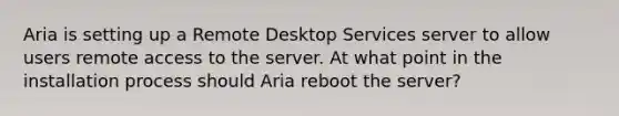 Aria is setting up a Remote Desktop Services server to allow users remote access to the server. At what point in the installation process should Aria reboot the server?