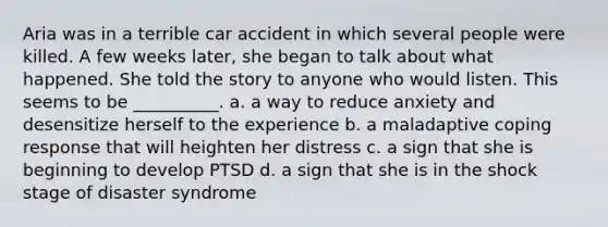 Aria was in a terrible car accident in which several people were killed. A few weeks later, she began to talk about what happened. She told the story to anyone who would listen. This seems to be __________. a. a way to reduce anxiety and desensitize herself to the experience b. a maladaptive coping response that will heighten her distress c. a sign that she is beginning to develop PTSD d. a sign that she is in the shock stage of disaster syndrome