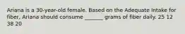 Ariana is a 30-year-old female. Based on the Adequate Intake for fiber, Ariana should consume _______ grams of fiber daily. 25 12 38 20
