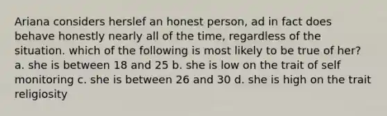 Ariana considers herslef an honest person, ad in fact does behave honestly nearly all of the time, regardless of the situation. which of the following is most likely to be true of her? a. she is between 18 and 25 b. she is low on the trait of self monitoring c. she is between 26 and 30 d. she is high on the trait religiosity