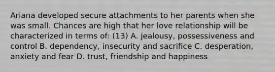 Ariana developed secure attachments to her parents when she was small. Chances are high that her love relationship will be characterized in terms of: (13) A. jealousy, possessiveness and control B. dependency, insecurity and sacrifice C. desperation, anxiety and fear D. trust, friendship and happiness