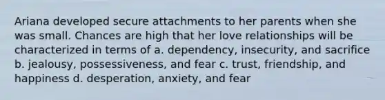 Ariana developed secure attachments to her parents when she was small. Chances are high that her love relationships will be characterized in terms of a. dependency, insecurity, and sacrifice b. jealousy, possessiveness, and fear c. trust, friendship, and happiness d. desperation, anxiety, and fear