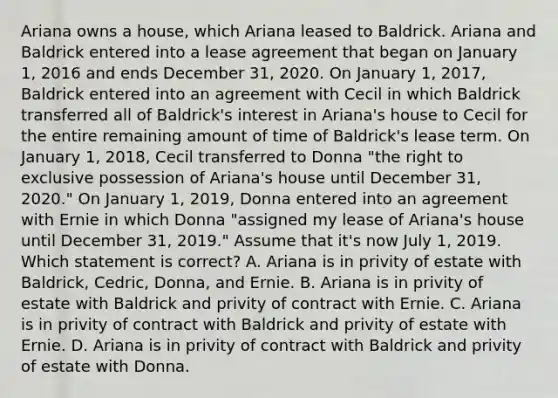 Ariana owns a house, which Ariana leased to Baldrick. Ariana and Baldrick entered into a lease agreement that began on January 1, 2016 and ends December 31, 2020. On January 1, 2017, Baldrick entered into an agreement with Cecil in which Baldrick transferred all of Baldrick's interest in Ariana's house to Cecil for the entire remaining amount of time of Baldrick's lease term. On January 1, 2018, Cecil transferred to Donna "the right to exclusive possession of Ariana's house until December 31, 2020." On January 1, 2019, Donna entered into an agreement with Ernie in which Donna "assigned my lease of Ariana's house until December 31, 2019." Assume that it's now July 1, 2019. Which statement is correct? A. Ariana is in privity of estate with Baldrick, Cedric, Donna, and Ernie. B. Ariana is in privity of estate with Baldrick and privity of contract with Ernie. C. Ariana is in privity of contract with Baldrick and privity of estate with Ernie. D. Ariana is in privity of contract with Baldrick and privity of estate with Donna.