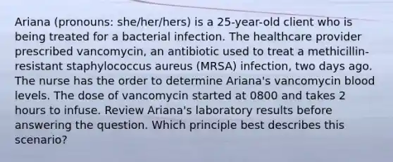 Ariana (pronouns: she/her/hers) is a 25-year-old client who is being treated for a bacterial infection. The healthcare provider prescribed vancomycin, an antibiotic used to treat a methicillin-resistant staphylococcus aureus (MRSA) infection, two days ago. The nurse has the order to determine Ariana's vancomycin blood levels. The dose of vancomycin started at 0800 and takes 2 hours to infuse. Review Ariana's laboratory results before answering the question. Which principle best describes this scenario?