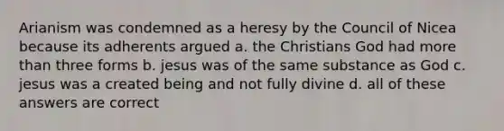 Arianism was condemned as a heresy by the Council of Nicea because its adherents argued a. the Christians God had more than three forms b. jesus was of the same substance as God c. jesus was a created being and not fully divine d. all of these answers are correct