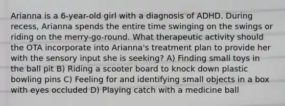 Arianna is a 6-year-old girl with a diagnosis of ADHD. During recess, Arianna spends the entire time swinging on the swings or riding on the merry-go-round. What therapeutic activity should the OTA incorporate into Arianna's treatment plan to provide her with the sensory input she is seeking? A) Finding small toys in the ball pit B) Riding a scooter board to knock down plastic bowling pins C) Feeling for and identifying small objects in a box with eyes occluded D) Playing catch with a medicine ball