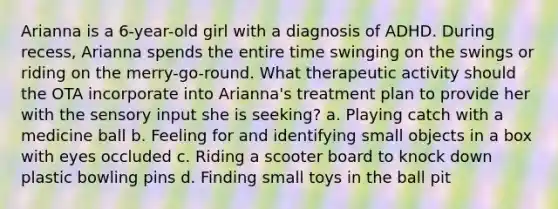 Arianna is a 6-year-old girl with a diagnosis of ADHD. During recess, Arianna spends the entire time swinging on the swings or riding on the merry-go-round. What therapeutic activity should the OTA incorporate into Arianna's treatment plan to provide her with the sensory input she is seeking? a. Playing catch with a medicine ball b. Feeling for and identifying small objects in a box with eyes occluded c. Riding a scooter board to knock down plastic bowling pins d. Finding small toys in the ball pit