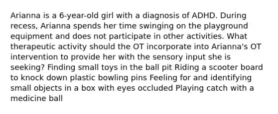 Arianna is a 6-year-old girl with a diagnosis of ADHD. During recess, Arianna spends her time swinging on the playground equipment and does not participate in other activities. What therapeutic activity should the OT incorporate into Arianna's OT intervention to provide her with the sensory input she is seeking? Finding small toys in the ball pit Riding a scooter board to knock down plastic bowling pins Feeling for and identifying small objects in a box with eyes occluded Playing catch with a medicine ball