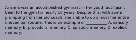 Arianna was an accomplished gymnast in her youth but hasn't been to the gym for nearly 10 years. Despite this, with some prompting from her old coach, she's able to do almost her entire uneven bar routine. This is an example of ___________ A. sensory memory. B. procedural memory. C. episodic memory. D. explicit memory,