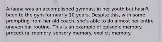 Arianna was an accomplished gymnast in her youth but hasn't been to the gym for nearly 10 years. Despite this, with some prompting from her old coach, she's able to do almost her entire uneven bar routine. This is an example of episodic memory. procedural memory. sensory memory. explicit memory.