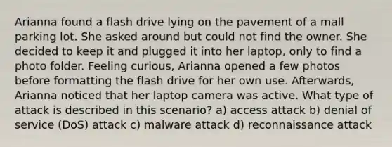 Arianna found a flash drive lying on the pavement of a mall parking lot. She asked around but could not find the owner. She decided to keep it and plugged it into her laptop, only to find a photo folder. Feeling curious, Arianna opened a few photos before formatting the flash drive for her own use. Afterwards, Arianna noticed that her laptop camera was active. What type of attack is described in this scenario? a) access attack b) denial of service (DoS) attack c) malware attack d) reconnaissance attack