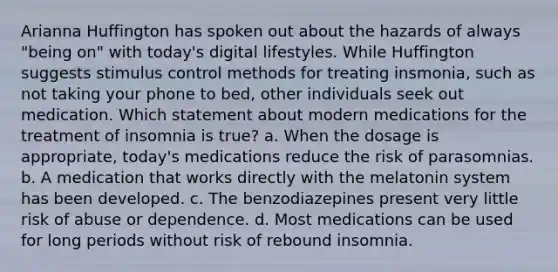 Arianna Huffington has spoken out about the hazards of always "being on" with today's digital lifestyles. While Huffington suggests stimulus control methods for treating insmonia, such as not taking your phone to bed, other individuals seek out medication. Which statement about modern medications for the treatment of insomnia is true? a. When the dosage is appropriate, today's medications reduce the risk of parasomnias. b. A medication that works directly with the melatonin system has been developed. c. The benzodiazepines present very little risk of abuse or dependence. d. Most medications can be used for long periods without risk of rebound insomnia.