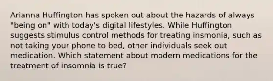 Arianna Huffington has spoken out about the hazards of always "being on" with today's digital lifestyles. While Huffington suggests stimulus control methods for treating insmonia, such as not taking your phone to bed, other individuals seek out medication. Which statement about modern medications for the treatment of insomnia is true?