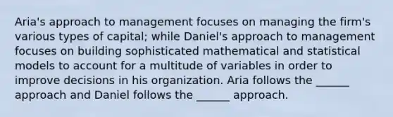 Aria's approach to management focuses on managing the firm's various types of capital; while Daniel's approach to management focuses on building sophisticated mathematical and statistical models to account for a multitude of variables in order to improve decisions in his organization. Aria follows the ______ approach and Daniel follows the ______ approach.