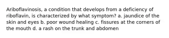 Ariboflavinosis, a condition that develops from a deficiency of riboflavin, is characterized by what symptom? a. jaundice of the skin and eyes b. poor wound healing c. fissures at the corners of the mouth d. a rash on the trunk and abdomen