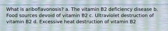 What is ariboflavonosis? a. The vitamin B2 deficiency disease b. Food sources devoid of vitamin B2 c. Ultraviolet destruction of vitamin B2 d. Excessive heat destruction of vitamin B2