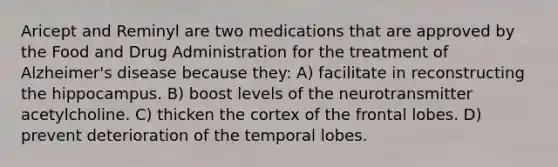 Aricept and Reminyl are two medications that are approved by the Food and Drug Administration for the treatment of Alzheimer's disease because they: A) facilitate in reconstructing the hippocampus. B) boost levels of the neurotransmitter acetylcholine. C) thicken the cortex of the frontal lobes. D) prevent deterioration of the temporal lobes.