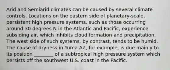 Arid and Semiarid climates can be caused by several climate controls. Locations on the eastern side of planetary-scale, persistent high pressure systems, such as those occurring around 30 degrees N in the Atlantic and Pacific, experience subsiding air, which inhibits cloud formation and precipitation. The west side of such systems, by contrast, tends to be humid. The cause of dryness in Yuma AZ, for example, is due mainly to its position ________ of a subtropical high pressure system which persists off the southwest U.S. coast in the Pacific.