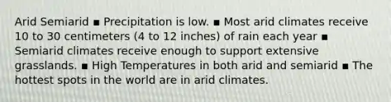 Arid Semiarid ▪ Precipitation is low. ▪ Most arid climates receive 10 to 30 centimeters (4 to 12 inches) of rain each year ▪ Semiarid climates receive enough to support extensive grasslands. ▪ High Temperatures in both arid and semiarid ▪ The hottest spots in the world are in arid climates.