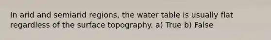 In arid and semiarid regions, the water table is usually flat regardless of the surface topography. a) True b) False