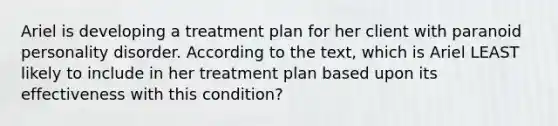 Ariel is developing a treatment plan for her client with paranoid personality disorder. According to the text, which is Ariel LEAST likely to include in her treatment plan based upon its effectiveness with this condition?