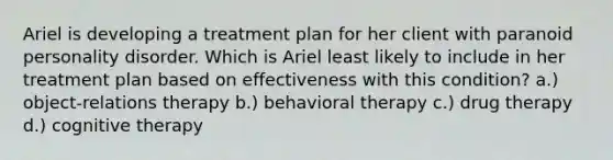 Ariel is developing a treatment plan for her client with paranoid personality disorder. Which is Ariel least likely to include in her treatment plan based on effectiveness with this condition? a.) object-relations therapy b.) behavioral therapy c.) drug therapy d.) cognitive therapy