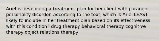 Ariel is developing a treatment plan for her client with paranoid personality disorder. According to the text, which is Ariel LEAST likely to include in her treatment plan based on its effectiveness with this condition? drug therapy behavioral therapy cognitive therapy object relations therapy