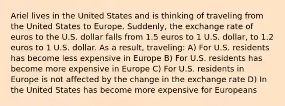 Ariel lives in the United States and is thinking of traveling from the United States to Europe. Suddenly, the exchange rate of euros to the U.S. dollar falls from 1.5 euros to 1 U.S. dollar, to 1.2 euros to 1 U.S. dollar. As a result, traveling: A) For U.S. residents has become less expensive in Europe B) For U.S. residents has become more expensive in Europe C) For U.S. residents in Europe is not affected by the change in the exchange rate D) In the United States has become more expensive for Europeans