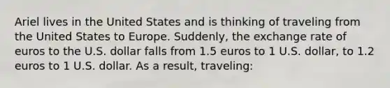 Ariel lives in the United States and is thinking of traveling from the United States to Europe. Suddenly, the exchange rate of euros to the U.S. dollar falls from 1.5 euros to 1 U.S. dollar, to 1.2 euros to 1 U.S. dollar. As a result, traveling: