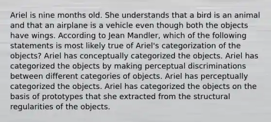 Ariel is nine months old. She understands that a bird is an animal and that an airplane is a vehicle even though both the objects have wings. According to Jean Mandler, which of the following statements is most likely true of Ariel's categorization of the objects? Ariel has conceptually categorized the objects. Ariel has categorized the objects by making perceptual discriminations between different categories of objects. Ariel has perceptually categorized the objects. Ariel has categorized the objects on the basis of prototypes that she extracted from the structural regularities of the objects.