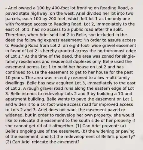 - Ariel owned a 100 by 400-foot lot fronting on Reading Road, a paved state highway, on the west. Ariel divided her lot into two parcels, each 100 by 200 feet, which left lot 1 as the only one with frontage access to Reading Road. Lot 2, immediately to the east of lot 1, had no access to a public road after the split. Therefore, when Ariel sold Lot 2 to Belle, she included in the deed the following express easement: "In order to assure access to Reading Road from Lot 2, an eight-foot- wide gravel easement in favor of Lot 2 is hereby granted across the northernmost edge of Lot 1." At the time of the deed, the area was zoned for single-family residences and residential duplexes only. Belle used the easement across Lot 1 to build her house on Lot 2 and has continued to use the easement to get to her house for the past 10 years. The area was recently rezoned to allow multi-family dwellings. Belle has now acquired Lot 3, immediately to the east of Lot 2. A rough gravel road runs along the eastern edge of Lot 3. Belle intends to redevelop Lots 2 and 3 by building a 10-unit apartment building. Belle wants to pave the easement on Lot 1 and widen it to a 16-foot-wide access road for improved access to Lots 2 and 3. Ariel does not want the easement paved or widened, but in order to redevelop her own property, she would like to relocate the easement to the south side of her property if she cannot get rid of it altogether. (1) Can Ariel prevent: (a) Belle's ongoing use of the easement, (b) the widening or paving of the easement, and (c) the redevelopment of Belle's property? (2) Can Ariel relocate the easement?