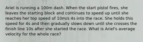 Ariel is running a 100m dash. When the start pistol fires, she leaves the starting block and continues to speed up until she reaches her top speed of 10m/s 4s into the race. She holds this speed for 4s and then gradually slows down until she crosses the finish line 10s after she started the race. What is Ariel's average velocity for the whole race?