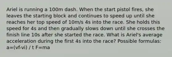 Ariel is running a 100m dash. When the start pistol fires, she leaves the starting block and continues to speed up until she reaches her top speed of 10m/s 4s into the race. She holds this speed for 4s and then gradually slows down until she crosses the finish line 10s after she started the race. What is Ariel's average acceleration during the first 4s into the race? Possible formulas: a=(vf-vi) / t F=ma